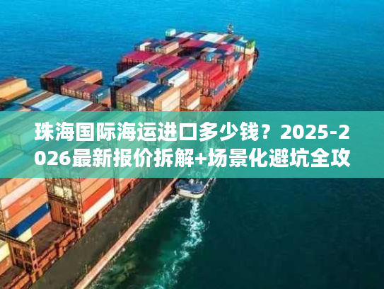 珠海国际海运进口多少钱？2025-2026最新报价拆解+场景化避坑全攻略