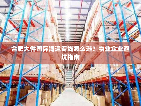 合肥大件国际海运专线怎么选?物业企业避坑指南 合肥大件国际海运专线怎么选?物业企业避坑指南