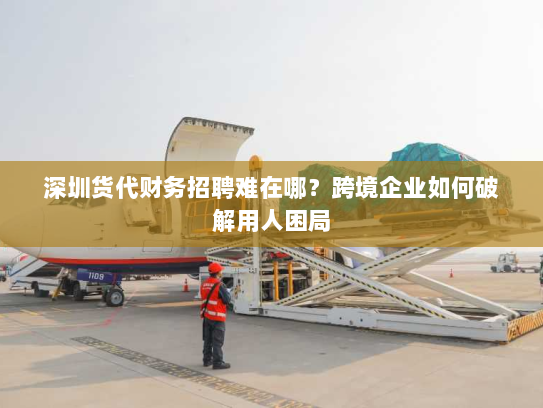 深圳货代财务招聘难在哪？跨境企业如何破解用人困局