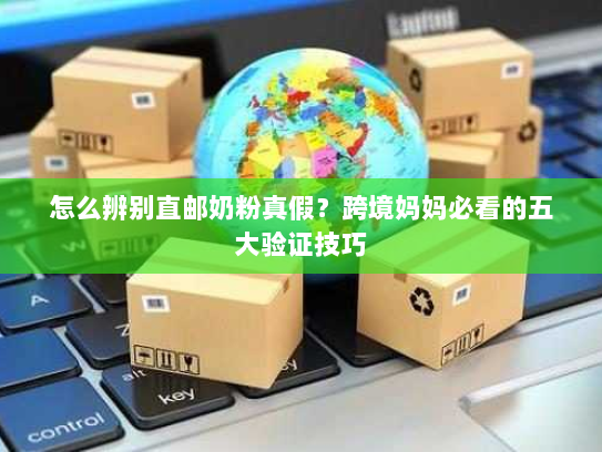 怎么辨别直邮奶粉真假?跨境妈妈必看的五大验证技巧 怎么辨别直邮奶粉真假?跨境妈妈必看的五大验证技巧