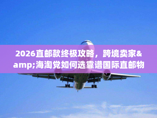 2026直邮款终极攻略，跨境卖家&海淘党如何选靠谱国际直邮物流？