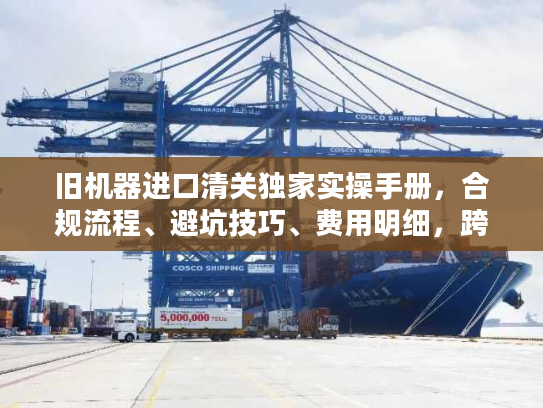 旧机器进口清关独家实操手册，合规流程、避坑技巧、费用明细，跨境老手私藏秘籍