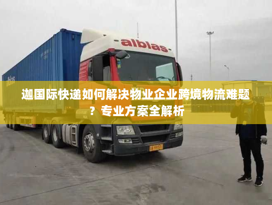 迦国际快递如何解决物业企业跨境物流难题？专业方案全解析