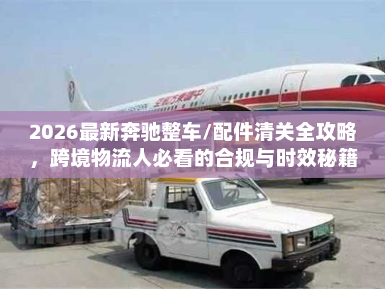 2026最新奔驰整车/配件清关全攻略,跨境物流人必看的合规与时效秘籍 2026最新奔驰整车/配件清关全攻略,跨境物流人必看的合规与时效秘籍