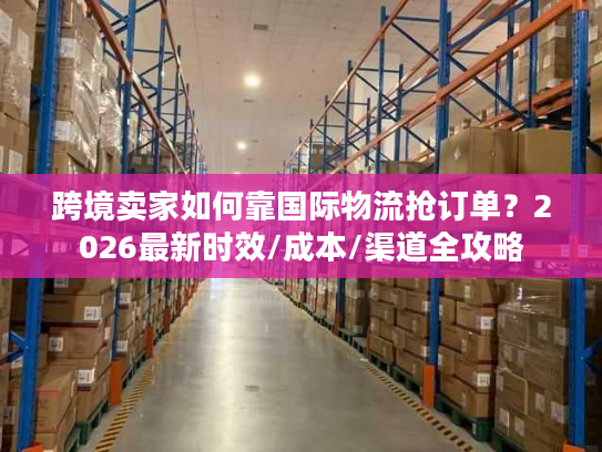 跨境卖家如何靠国际物流抢订单？2026最新时效/成本/渠道全攻略