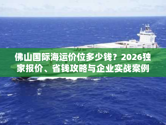 佛山国际海运价位多少钱？2026独家报价、省钱攻略与企业实战案例