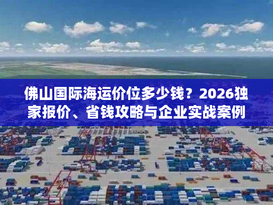 佛山国际海运价位多少钱？2026独家报价、省钱攻略与企业实战案例