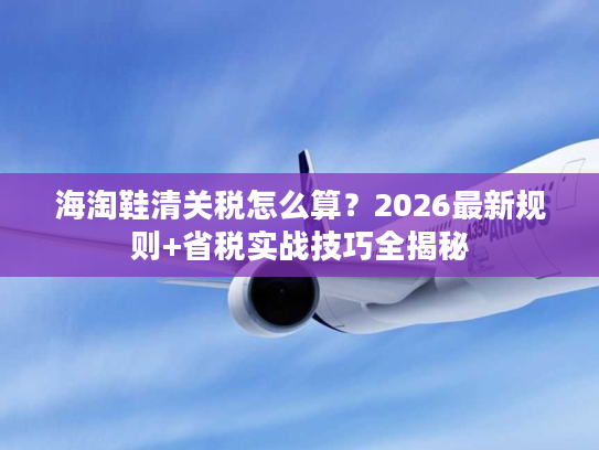 海淘鞋清关税怎么算？2026最新规则+省税实战技巧全揭秘