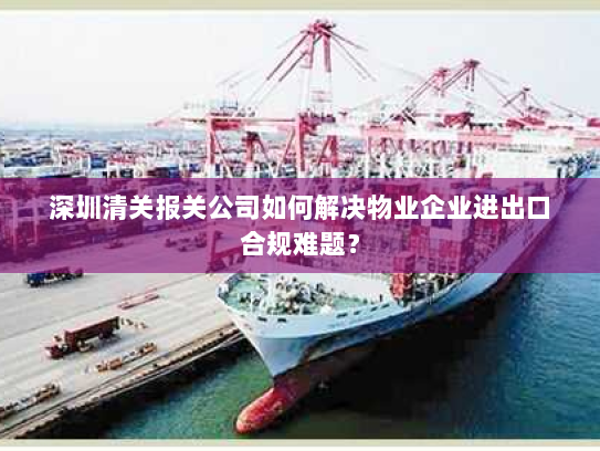 深圳清关报关公司如何解决物业企业进出口合规难题? 深圳清关报关公司如何解决物业企业进出口合规难题?