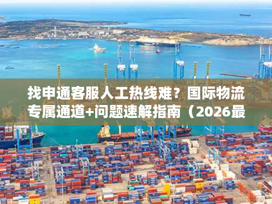 找申通客服人工热线难？国际物流专属通道+问题速解指南（2026最新）