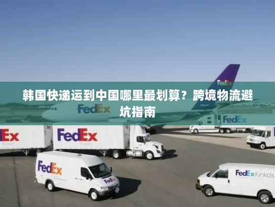 韩国快递运到中国哪里最划算?跨境物流避坑指南 韩国快递运到中国哪里最划算?跨境物流避坑指南