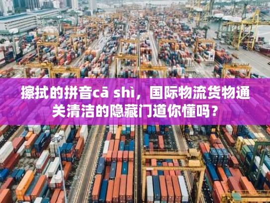 擦拭的拼音cā shì，国际物流货物通关清洁的隐藏门道你懂吗？