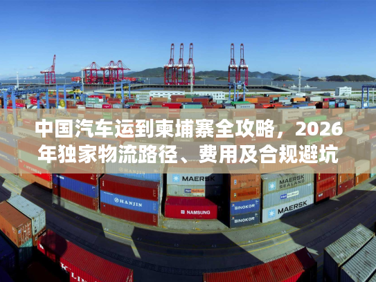 中国汽车运到柬埔寨全攻略，2026年独家物流路径、费用及合规避坑技巧