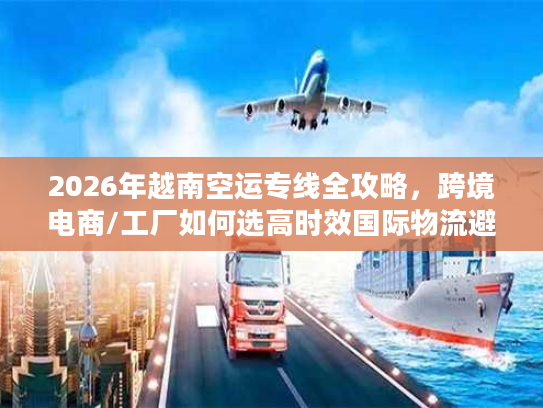 2026年越南空运专线全攻略，跨境电商/工厂如何选高时效国际物流避坑？