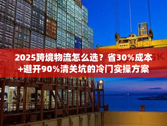 2025跨境物流怎么选？省30%成本+避开90%清关坑的冷门实操方案