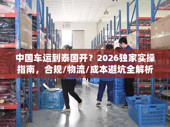 中国车运到泰国开？2026独家实操指南，合规/物流/成本避坑全解析