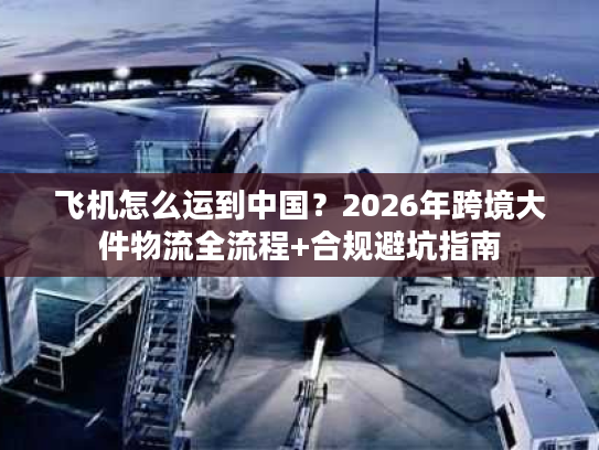 飞机怎么运到中国？2026年跨境大件物流全流程+合规避坑指南