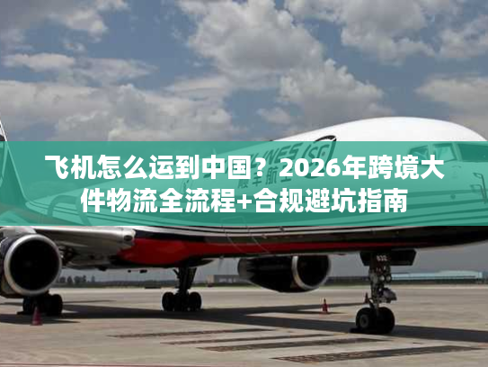 飞机怎么运到中国？2026年跨境大件物流全流程+合规避坑指南