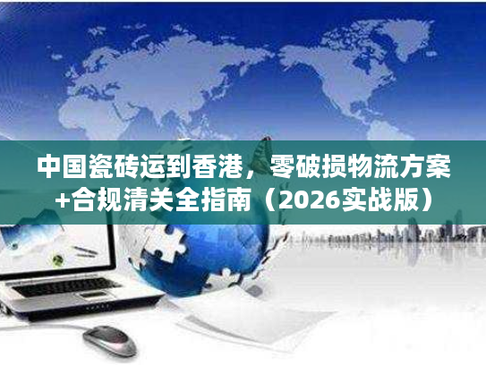中国瓷砖运到香港，零破损物流方案+合规清关全指南（2026实战版）