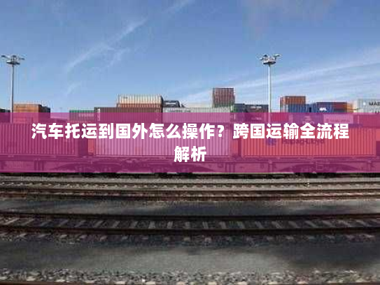汽车托运到国外怎么操作?跨国运输全流程解析 汽车托运到国外怎么操作?跨国运输全流程解析