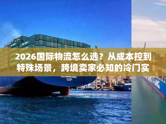 2026国际物流怎么选？从成本控到特殊场景，跨境卖家必知的冷门实战指南
