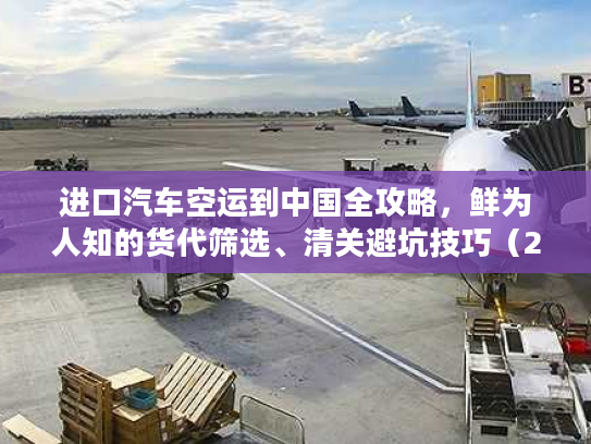 进口汽车空运到中国全攻略，鲜为人知的货代筛选、清关避坑技巧（2026）