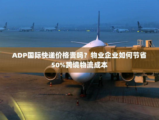 ADP国际快递价格贵吗？物业企业如何节省50%跨境物流成本