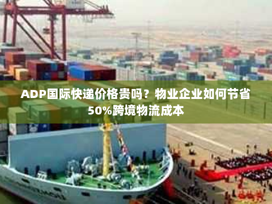 ADP国际快递价格贵吗？物业企业如何节省50%跨境物流成本