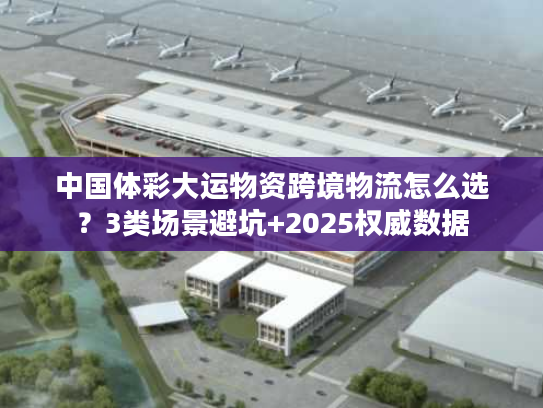 中国体彩大运物资跨境物流怎么选？3类场景避坑+2025权威数据