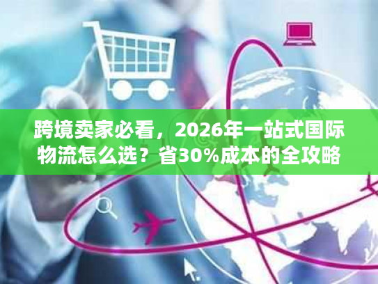 跨境卖家必看，2026年一站式国际物流怎么选？省30%成本的全攻略