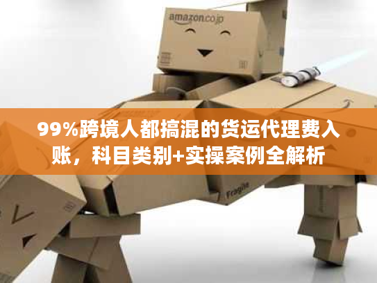 99%跨境人都搞混的货运代理费入账，科目类别+实操案例全解析