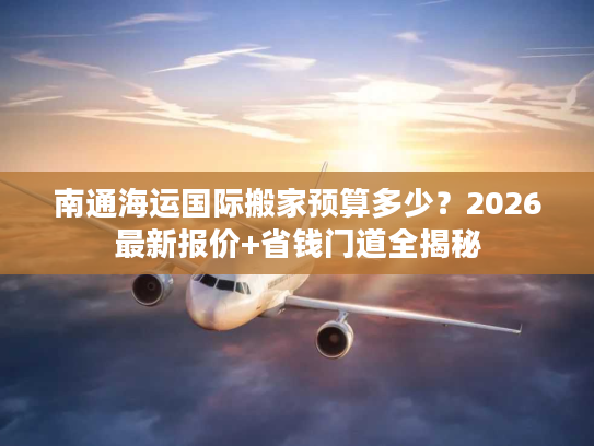 南通海运国际搬家预算多少?2026最新报价+省钱门道全揭秘 南通海运国际搬家预算多少?2026最新报价+省钱门道全揭秘
