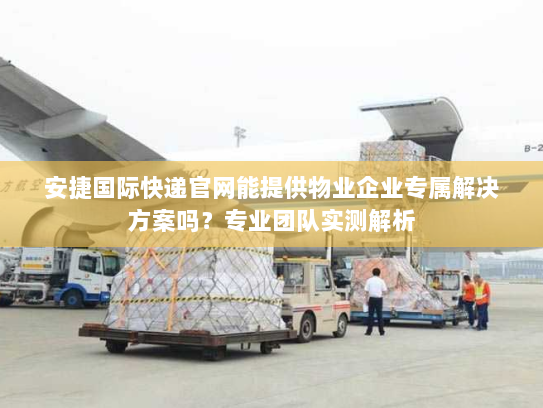 安捷国际快递官网能提供物业企业专属解决方案吗？专业团队实测解析