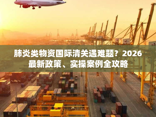 肺炎类物资国际清关遇难题？2026最新政策、实操案例全攻略