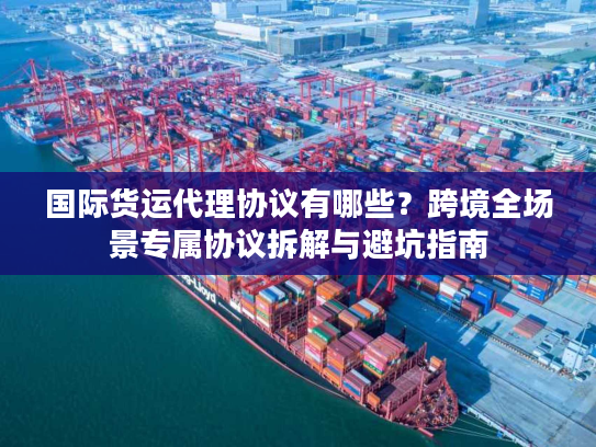 国际货运代理协议有哪些？跨境全场景专属协议拆解与避坑指南