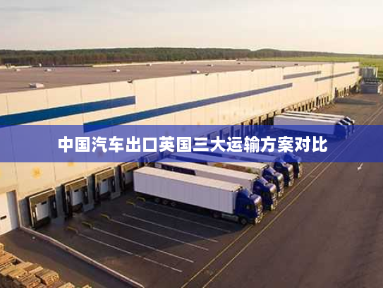 中国汽车出口英国三大运输方案对比