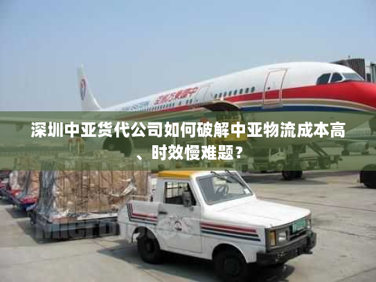 深圳中亚货代公司如何破解中亚物流成本高、时效慢难题？