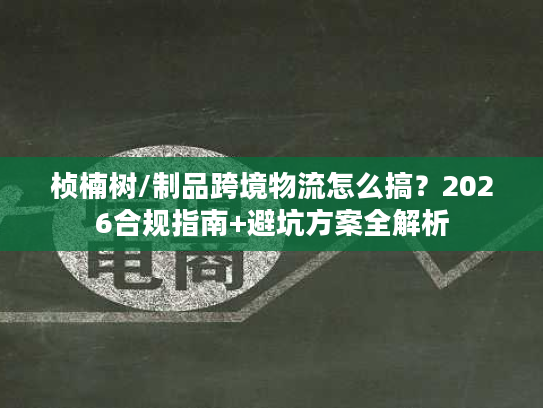 桢楠树/制品跨境物流怎么搞？2026合规指南+避坑方案全解析