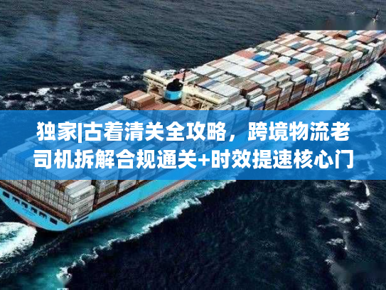 独家|古着清关全攻略，跨境物流老司机拆解合规通关+时效提速核心门道