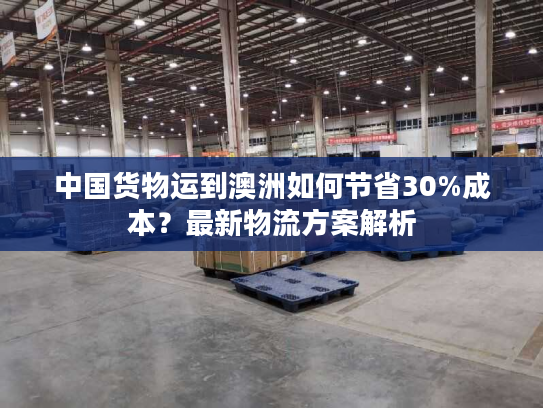 中国货物运到澳洲如何节省30%成本？最新物流方案解析