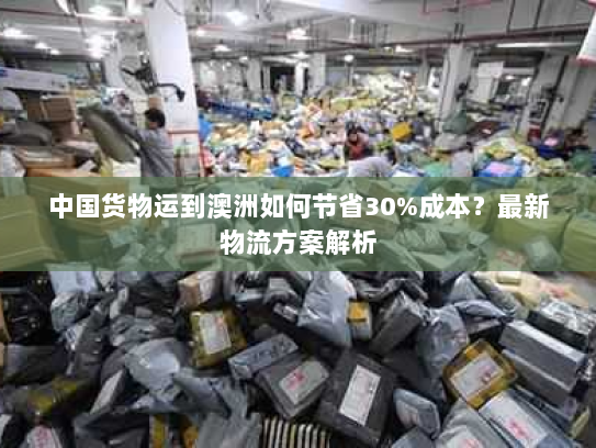中国货物运到澳洲如何节省30%成本?最新物流方案解析 中国货物运到澳洲如何节省30%成本?最新物流方案解析