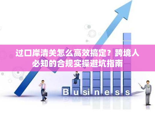 过口岸清关怎么高效搞定？跨境人必知的合规实操避坑指南