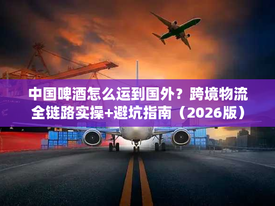 中国啤酒怎么运到国外？跨境物流全链路实操+避坑指南（2026版）