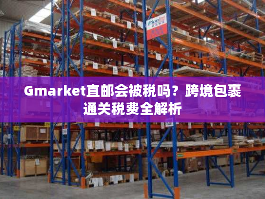 Gmarket直邮会被税吗?跨境包裹通关税费全解析 Gmarket直邮会被税吗?跨境包裹通关税费全解析