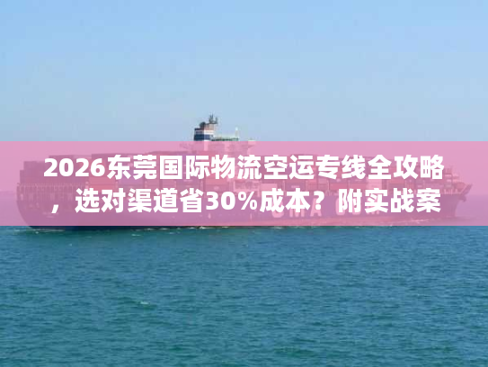 2026东莞国际物流空运专线全攻略，选对渠道省30%成本？附实战案例