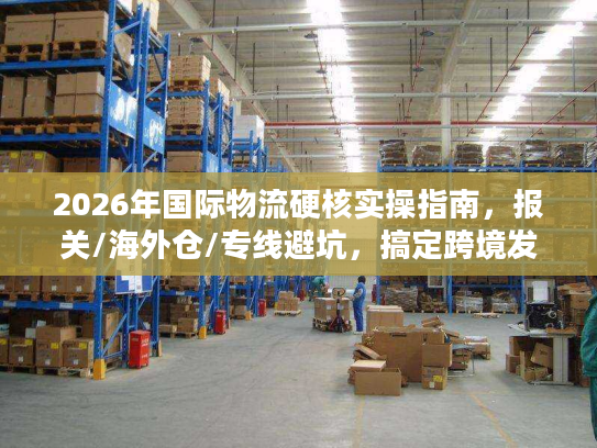 2026年国际物流硬核实操指南，报关/海外仓/专线避坑，搞定跨境发货难题