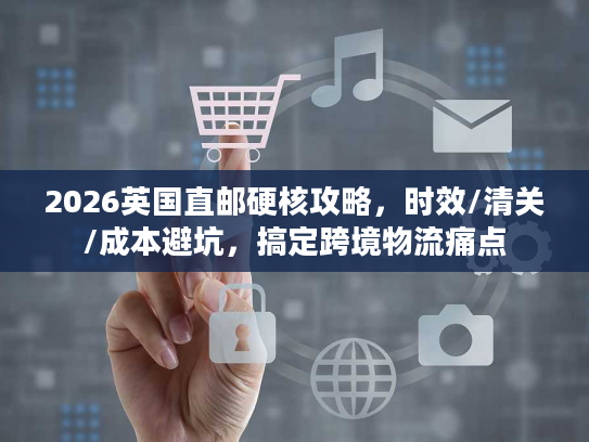 2026英国直邮硬核攻略，时效/清关/成本避坑，搞定跨境物流痛点
