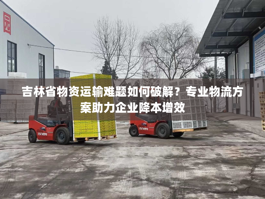 吉林省物资运输难题如何破解？专业物流方案助力企业降本增效