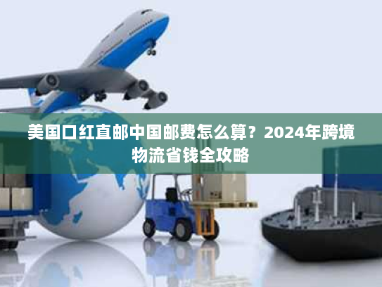 美国口红直邮中国邮费怎么算?2024年跨境物流省钱全攻略 美国口红直邮中国邮费怎么算?2024年跨境物流省钱全攻略