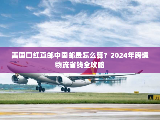 美国口红直邮中国邮费怎么算?2024年跨境物流省钱全攻略 美国口红直邮中国邮费怎么算?2024年跨境物流省钱全攻略